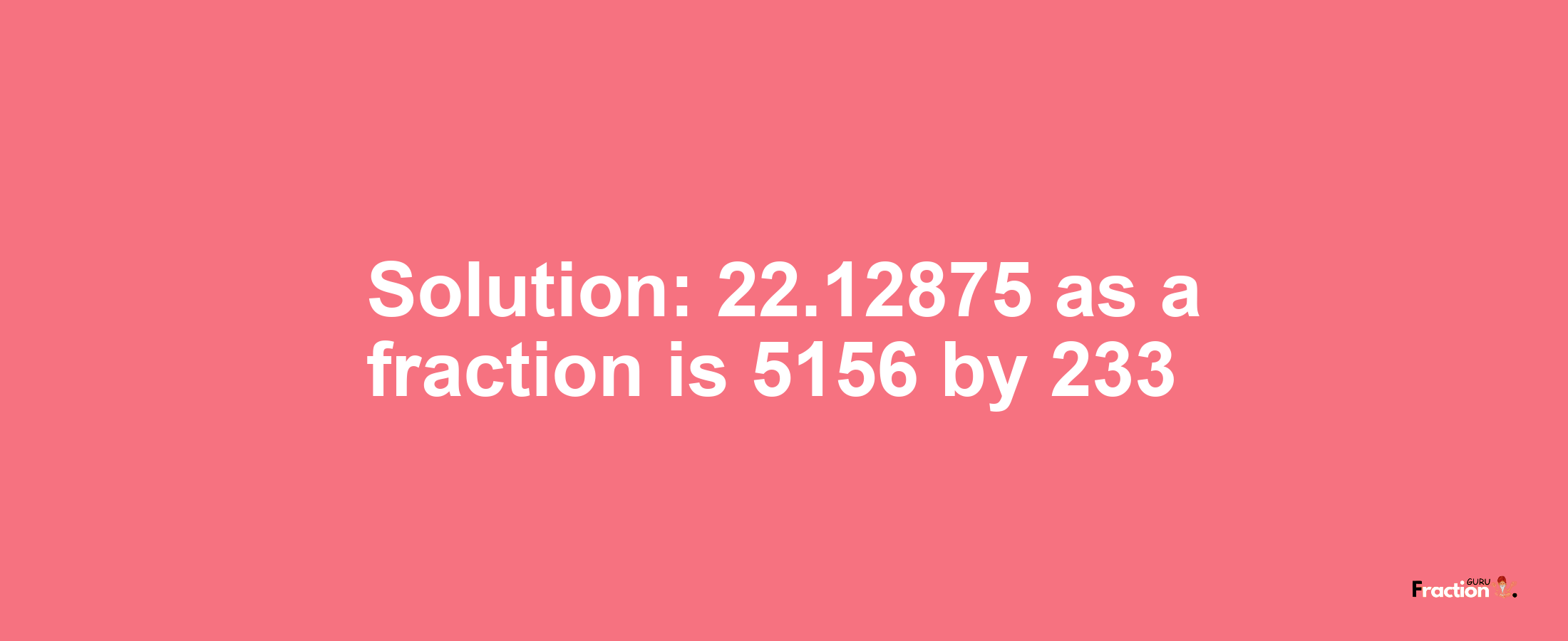 Solution:22.12875 as a fraction is 5156/233